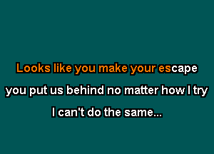 Looks like you make your escape

you put us behind no matter how I try

lcan't do the same...