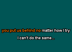 you put us behind no matter how I try

lcan't do the same...