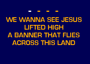 WE WANNA SEE JESUS
LIFTED HIGH
A BANNER THAT FLIES
ACROSS THIS LAND