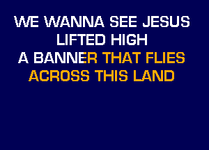 WE WANNA SEE JESUS
LIFTED HIGH
A BANNER THAT FLIES
ACROSS THIS LAND