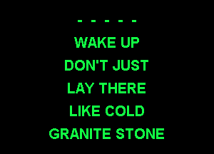 WAKE UP
DON'T JUST

LAY THERE
LIKE COLD
GRANITE STONE