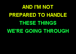 AND I'M NOT
PREPARED T0 HANDLE
THESE THINGS
WE'RE GOING THROUGH