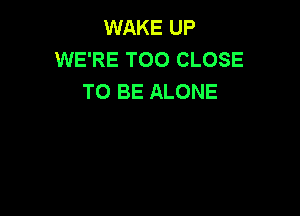 WAKE UP
WE'RE T00 CLOSE
TO BE ALONE
