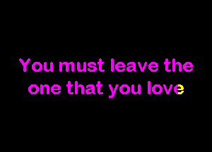 You must leave the

one that you love
