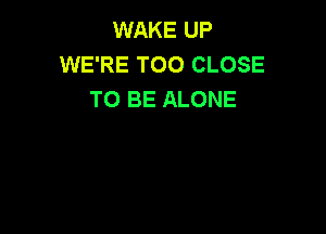 WAKE UP
WE'RE T00 CLOSE
TO BE ALONE