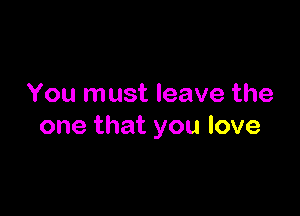 You must leave the

one that you love