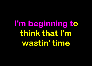 I'm beginning to

think that I'm
wastin' time