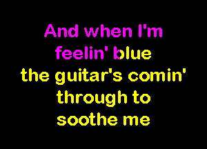 And when I'm
feelin' blue

the guitar's comin'
through to
soothe me