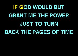 IF GOD WOULD BUT
GRANT ME THE POWER
JUST TO TURN
BACK THE PAGES OF TIME