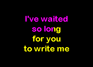 I've waited
solong

for you
to write me