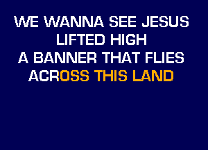 WE WANNA SEE JESUS
LIFTED HIGH
A BANNER THAT FLIES
ACROSS THIS LAND