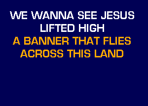 WE WANNA SEE JESUS
LIFTED HIGH
A BANNER THAT FLIES
ACROSS THIS LAND