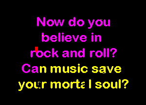 Now do you
benevein

r'bck and roll?
Can music save
your morte l soul?