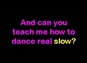 And can you

teach me how to
dance real slow?