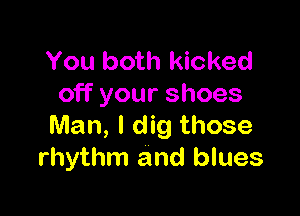 You both kicked
off your shoes

Man, I dig those
rhythm and blues