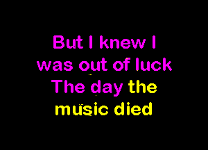 But I knew I
was out of luck

The day the
music died