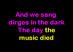 And we sang
dirges in the dark

The day the
music died