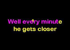 Well evdry minute

he gets closer