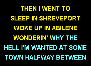 THEN I WENT TO
SLEEP IN SHREVEPORT
WOKE UP IN ABILENE
WONDERIN' WHY THE
HELL I'M WANTED AT SOME
TOWN HALFWAY BETWEEN