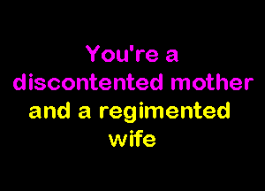 You're a
discontented mother

and a regimented
wife