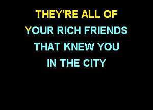 THEY'RE ALL OF
YOUR RICH FRIENDS
THAT KNEW YOU

IN THE CITY