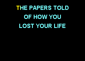 THE PAPERS TOLD
OF HOW YOU
LOST YOUR LIFE