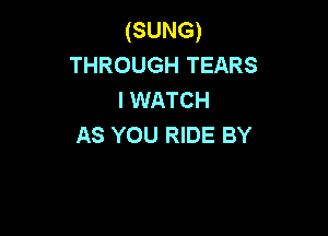 (SUNG)
THROUGH TEARS
I WATCH

AS YOU RIDE BY
