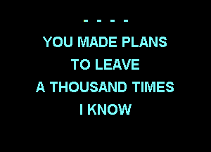 YOU MADE PLANS
TO LEAVE

A THOUSAND TIMES
I KNOW