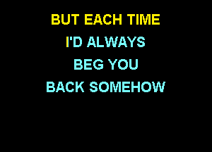 BUT EACH TIME
I'D ALWAYS
BEG YOU

BACK SOMEHOW