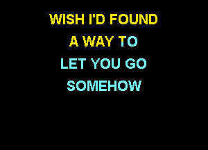 WISH I'D FOUND
A WAY TO
LET YOU GO

SOMEHOW