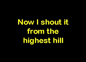 Now I shout it

from the
highest hill