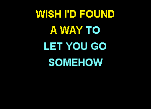 WISH I'D FOUND
A WAY TO
LET YOU GO

SOMEHOW