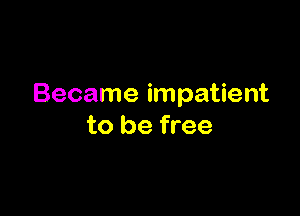 Became impatient

to be free