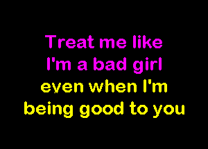 Treat me like
I'm a bad girl

even when I'm
being good to you