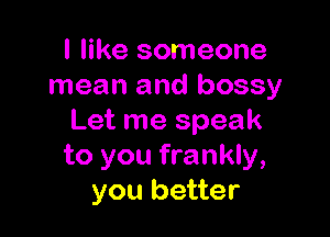 I like someone
mean and bossy

Let me speak
to you frankly,
you better