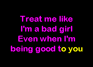 Treat me like
I'm a bad girl

Even when I'm
being good to you