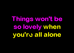 Things won't be

so lovely when
you're all alone