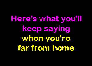 Here's what you'll
keep saying

when you're
far from home
