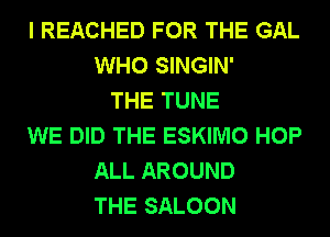 I REACHED FOR THE GAL
WHO SINGIN'
THE TUNE
WE DID THE ESKIMO HOP
ALL AROUND
THE SALOON