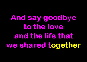 And say goodbye
to the love

and the life that
we shared together