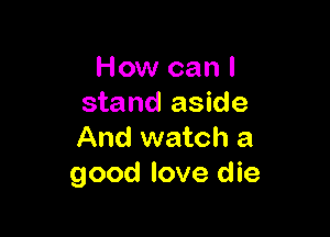 How can I
stand aside

And watch a
good love die