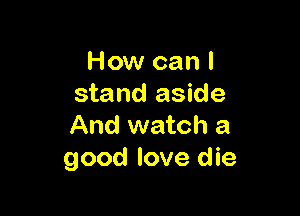 How can I
stand aside

And watch a
good love die