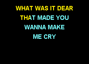 WHAT WAS IT DEAR
THAT MADE YOU
WANNA MAKE

ME CRY