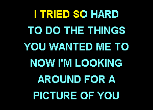 I TRIED SO HARD
TO DO THE THINGS
YOU WANTED ME TO
NOW I'M LOOKING
AROUND FOR A

PICTURE OF YOU I