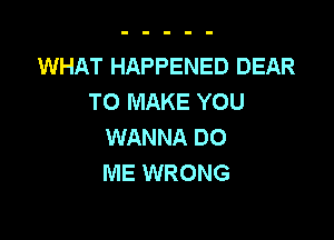 WHAT HAPPENED DEAR
TO MAKE YOU

WANNA DO
ME WRONG