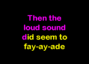 Thenthe
loud sound

did seem to
fay-ay-ade