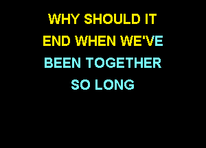 WHY SHOULD IT
END WHEN WE'VE
BEEN TOGETHER

SO LONG