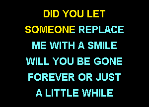 DID YOU LET
SOMEONE REPLACE
ME WITH A SMILE
WILL YOU BE GONE
FOREVER OR JUST

A LITTLE WHILE I