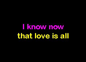 I know now

that love is all
