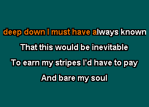 deep down I must have always known
That this would be inevitable
To earn my stripes I'd have to pay

And bare my soul
